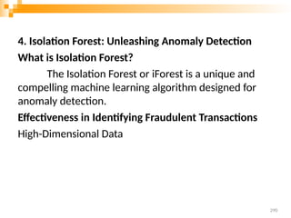 4. Isolation Forest: Unleashing Anomaly Detection
What is Isolation Forest?
The Isolation Forest or iForest is a unique and
compelling machine learning algorithm designed for
anomaly detection.
Effectiveness in Identifying Fraudulent Transactions
High-Dimensional Data
290
 
