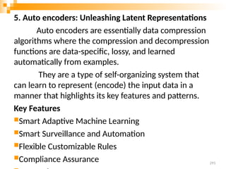 5. Auto encoders: Unleashing Latent Representations
Auto encoders are essentially data compression
algorithms where the compression and decompression
functions are data-specific, lossy, and learned
automatically from examples.
They are a type of self-organizing system that
can learn to represent (encode) the input data in a
manner that highlights its key features and patterns.
Key Features
Smart Adaptive Machine Learning
Smart Surveillance and Automation
Flexible Customizable Rules
Compliance Assurance 291
 