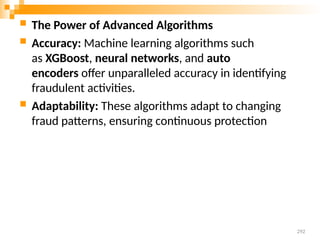  The Power of Advanced Algorithms
 Accuracy: Machine learning algorithms such
as XGBoost, neural networks, and auto
encoders offer unparalleled accuracy in identifying
fraudulent activities.
 Adaptability: These algorithms adapt to changing
fraud patterns, ensuring continuous protection
292
 