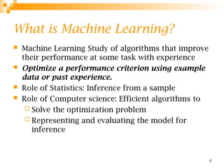 4
What is Machine Learning?
 Machine Learning Study of algorithms that improve
their performance at some task with experience
 Optimize a performance criterion using example
data or past experience.
 Role of Statistics: Inference from a sample
 Role of Computer science: Efficient algorithms to
 Solve the optimization problem
 Representing and evaluating the model for
inference
 