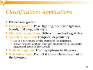 42
Classification: Applications
 Pattern recognition
 Face recognition: Pose, lighting, occlusion (glasses,
beard), make-up, hair style
 Character recognition: Different handwriting styles.
 Speech recognition: Temporal dependency.
 Use of a dictionary or the syntax of the language.
 Sensor fusion: Combine multiple modalities; eg, visual (lip
image) and acoustic for speech
 Medical diagnosis: From symptoms to illnesses
 Web Advertising: Predict if a user clicks on an ad on
the Internet.
 