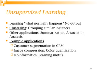 48
Unsupervised Learning
 Learning “what normally happens” No output
 Clustering: Grouping similar instances
 Other applications: Summarization, Association
Analysis
 Example applications
 Customer segmentation in CRM
 Image compression: Color quantization
 Bioinformatics: Learning motifs
 