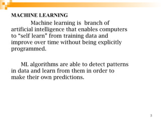 MACHINE LEARNING
Machine learning is branch of
artificial intelligence that enables computers
to “self learn” from training data and
improve over time without being explicitly
programmed.
ML algorithms are able to detect patterns
in data and learn from them in order to
make their own predictions.
5
 