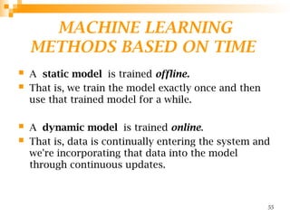 MACHINE LEARNING
METHODS BASED ON TIME
 A static model is trained offline.
 That is, we train the model exactly once and then
use that trained model for a while.
 A dynamic model is trained online.
 That is, data is continually entering the system and
we're incorporating that data into the model
through continuous updates.
55
 