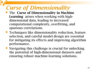 Curse of Dimensionality
 The Curse of Dimensionality in Machine
Learning arises when working with high-
dimensional data, leading to increased
computational complexity, overfitting, and
spurious correlations.
 Techniques like dimensionality reduction, feature
selection, and careful model design are essential
for mitigating its effects and improving algorithm
performance.
 Navigating this challenge is crucial for unlocking
the potential of high-dimensional datasets and
ensuring robust machine-learning solutions.
61
 