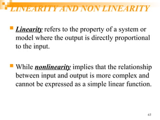 LINEARITY AND NON LINEARITY
 Linearity refers to the property of a system or
model where the output is directly proportional
to the input.
 While nonlinearity implies that the relationship
between input and output is more complex and
cannot be expressed as a simple linear function.
63
 