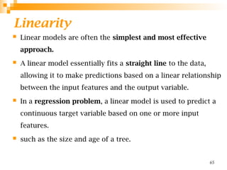 Linearity
 Linear models are often the simplest and most effective
approach.
 A linear model essentially fits a straight line to the data,
allowing it to make predictions based on a linear relationship
between the input features and the output variable.
 In a regression problem, a linear model is used to predict a
continuous target variable based on one or more input
features.
 such as the size and age of a tree.
65
 