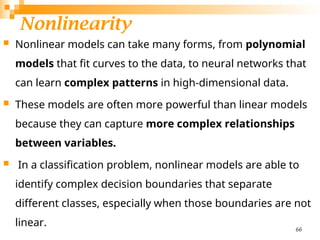 Nonlinearity
 Nonlinear models can take many forms, from polynomial
models that fit curves to the data, to neural networks that
can learn complex patterns in high-dimensional data.
 These models are often more powerful than linear models
because they can capture more complex relationships
between variables.
 In a classification problem, nonlinear models are able to
identify complex decision boundaries that separate
different classes, especially when those boundaries are not
linear. 66
 
