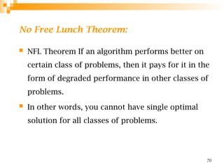 No Free Lunch Theorem:
 NFL Theorem If an algorithm performs better on
certain class of problems, then it pays for it in the
form of degraded performance in other classes of
problems.
 In other words, you cannot have single optimal
solution for all classes of problems.
70
 