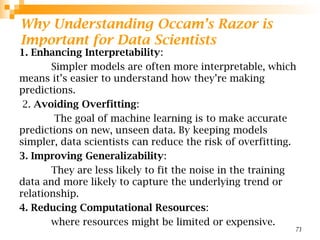 Why Understanding Occam’s Razor is
Important for Data Scientists
1. Enhancing Interpretability:
Simpler models are often more interpretable, which
means it’s easier to understand how they’re making
predictions.
2. Avoiding Overfitting:
The goal of machine learning is to make accurate
predictions on new, unseen data. By keeping models
simpler, data scientists can reduce the risk of overfitting.
3. Improving Generalizability:
They are less likely to fit the noise in the training
data and more likely to capture the underlying trend or
relationship.
4. Reducing Computational Resources:
where resources might be limited or expensive.
71
 