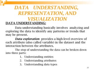 DATA UNDERSTANDING,
REPRESENTATION, AND
VISUALIZATION
DATA UNDERSTANDING:
Data understanding basically involves analyzing and
exploring the data to identify any patterns or trends that
may be present.
Data exploration provides a high-level overview of
each attribute (also called variable) in the dataset and the
interaction between the attributes.
The step of understanding the data can be broken down
into three parts:
1. Understanding entities
2. Understanding attributes
3. Understanding data types
77
 
