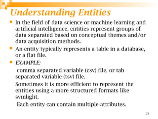 Understanding Entities
 In the field of data science or machine learning and
artificial intelligence, entities represent groups of
data separated based on conceptual themes and/or
data acquisition methods.
 An entity typically represents a table in a database,
or a flat file.
 EXAMPLE:
comma separated variable (csv) file, or tab
separated variable (tsv) file.
Sometimes it is more efficient to represent the
entities using a more structured formats like
svmlight.
Each entity can contain multiple attributes.
78
 