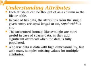 Understanding Attributes
 Each attribute can be thought of as a column in the
file or table.
 In case of Iris data, the attributes from the single
given entity are sepal length in cm, sepal width in
cm.
 The structured formats like svmlight are more
useful in case of sparse data, as they add
significant overhead when the data is fully
populated.
 A sparse data is data with high dimensionality, but
with many samples missing values for multiple
attributes.
79
 