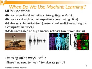 When Do We Use Machine Learning?
ML is used when:
•Human expertise does not exist (navigating on Mars)
•Humans can’t explain their expertise (speech recognition)
•Models must be customized (personalized medicine-routing on
a computer network)
•Models are based on huge amounts of data (user biometrics))
Learning isn’t always useful:
•There is no need to “learn” to calculate payroll
Based on slide by E. Alpaydin
5
8
 