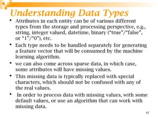Understanding Data Types
 Attributes in each entity can be of various different
types from the storage and processing perspective, e.g.,
string, integer valued, datetime, binary (“true”/“false”,
or “1”/“0”), etc.
 Each type needs to be handled separately for generating
a feature vector that will be consumed by the machine
learning algorithm.
 we can also come across sparse data, in which case,
some attributes will have missing values.
 This missing data is typically replaced with special
characters, which should not be confused with any of
the real values.
 In order to process data with missing values, with some
default values, or use an algorithm that can work with
missing data.
81
 
