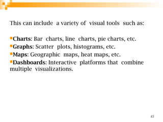 This can include a variety of visual tools such as:
Charts: Bar charts, line charts, pie charts, etc.
Graphs: Scatter plots, histograms, etc.
Maps: Geographic maps, heat maps, etc.
Dashboards: Interactive platforms that combine
multiple visualizations.
83
 