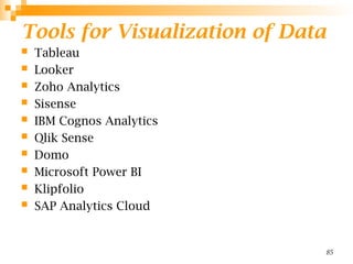 Tools for Visualization of Data
 Tableau
 Looker
 Zoho Analytics
 Sisense
 IBM Cognos Analytics
 Qlik Sense
 Domo
 Microsoft Power BI
 Klipfolio
 SAP Analytics Cloud
85
 