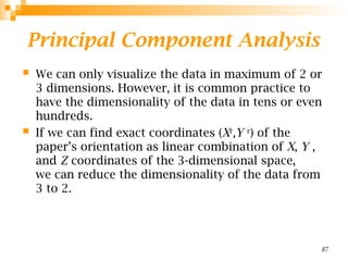 Principal Component Analysis
 We can only visualize the data in maximum of 2 or
3 dimensions. However, it is common practice to
have the dimensionality of the data in tens or even
hundreds.
 If we can find exact coordinates (Xr
,Y r
) of the
paper’s orientation as linear combination of X, Y ,
and Z coordinates of the 3-dimensional space,
we can reduce the dimensionality of the data from
3 to 2.
87
 