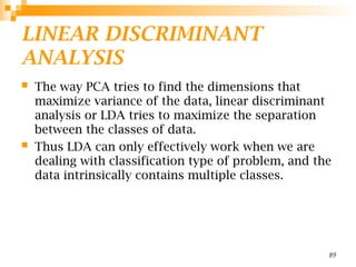 LINEAR DISCRIMINANT
ANALYSIS
 The way PCA tries to find the dimensions that
maximize variance of the data, linear discriminant
analysis or LDA tries to maximize the separation
between the classes of data.
 Thus LDA can only effectively work when we are
dealing with classification type of problem, and the
data intrinsically contains multiple classes.
89
 