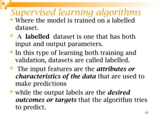 Supervised learning algorithms
93
 Where the model is trained on a labelled
dataset.
 A labelled dataset is one that has both
input and output parameters.
 In this type of learning both training and
validation, datasets are called labelled.
 The input features are the attributes or
characteristics of the data that are used to
make predictions
 while the output labels are the desired
outcomes or targets that the algorithm tries
to predict.
 