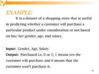 EXAMPLE:
It is a dataset of a shopping store that is useful
in predicting whether a customer will purchase a
particular product under consideration or not based
on his/ her gender, age, and salary.
Input: Gender, Age, Salary
Output: Purchased i.e. 0 or 1; 1 means yes the
customer will purchase and 0 means that the
customer won’t purchase it.
95
 
