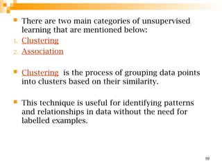  There are two main categories of unsupervised
learning that are mentioned below:
1. Clustering
2. Association
 Clustering is the process of grouping data points
into clusters based on their similarity.
 This technique is useful for identifying patterns
and relationships in data without the need for
labelled examples.
98
 