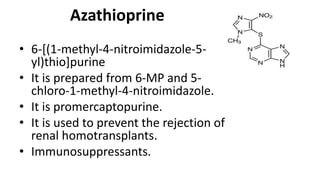 Azathioprine
• 6-[(1-methyl-4-nitroimidazole-5-
yl)thio]purine
• It is prepared from 6-MP and 5-
chloro-1-methyl-4-nitroimidazole.
• It is promercaptopurine.
• It is used to prevent the rejection of
renal homotransplants.
• Immunosuppressants.
 