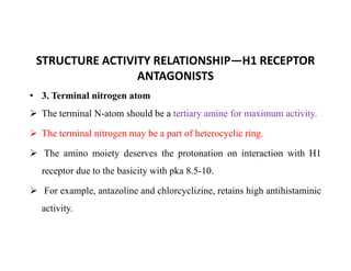 STRUCTURE ACTIVITY RELATIONSHIP—H1 RECEPTOR
ANTAGONISTS
• 3. Terminal nitrogen atom
 The terminal N-atom should be a tertiary amine for maximum activity.
 The terminal nitrogen may be a part of heterocyclic ring.
 The terminal nitrogen may be a part of heterocyclic ring.
 The amino moiety deserves the protonation on interaction with H1
receptor due to the basicity with pka 8.5-10.
 For example, antazoline and chlorcyclizine, retains high antihistaminic
activity.
 