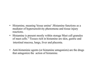 • Histamine, meaning 'tissue amine' .Histamine functions as a
mediator of hypersensitivity phenomena and tissue injury
reactions.
• Histamine is present mostly within storage Mast cell granules
• Histamine is present mostly within storage Mast cell granules
of mast cells." Tissues rich in histamine are skin, gastric and
intestinal mucosa, lungs, liver and placenta.
• Anti-histaminic agents (or histamine antagonists) are the drugs
that antagonize the action of histamine.
 
