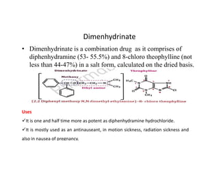 Dimenhydrinate
• Dimenhydrinate is a combination drug as it comprises of
diphenhydramine (53- 55.5%) and 8-chloro theophylline (not
less than 44-47%) in a salt form, calculated on the dried basis.
Uses
It is one and half time more as potent as diphenhydramine hydrochloride.
It is mostly used as an antinauseant, in motion sickness, radiation sickness and
also in nausea of pregnancy.
 