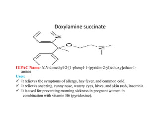 Doxylamine succinate
IUPAC Name: N,N-dimethyl-2-[1-phenyl-1-(pyridin-2-yl)ethoxy]ethan-1-
amine
Uses:
 It relieves the symptoms of allergy, hay fever, and common cold.
 It relieves sneezing, runny nose, watery eyes, hives, and skin rash, insomnia.
 It is used for preventing morning sickness in pregnant women in
combination with vitamin B6 (pyridoxine).
 