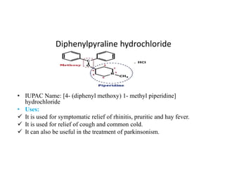 Diphenylpyraline hydrochloride
• IUPAC Name: [4- (diphenyl methoxy) 1- methyl piperidine]
hydrochloride
• Uses:
 It is used for symptomatic relief of rhinitis, pruritic and hay fever.
 It is used for relief of cough and common cold.
 It can also be useful in the treatment of parkinsonism.
 