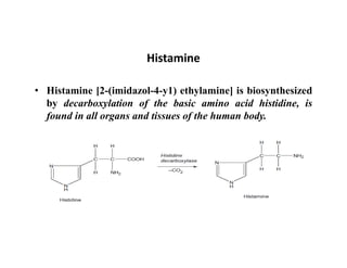 Histamine
• Histamine [2-(imidazol-4-y1) ethylamine] is biosynthesized
by decarboxylation of the basic amino acid histidine, is
found in all organs and tissues of the human body.
 