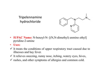 Tripelennamine
hydrochloride
• IUPAC Name: N-benzyl-N- [(N,N-dimethyl) anmino ethyl]
• IUPAC Name: N-benzyl-N- [(N,N-dimethyl) anmino ethyl]
pyridine-2-amine
• Uses:
 It treats the conditions of upper respiratory tract caused due to
illnesses and hay fever.
 It relieves sneezing, runny nose, itching, watery eyes, hives,
 rashes, and other symptoms of allergies and common cold.
 