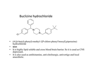Buclizine hydrochloride
• (4-[(t-butyl) phenyl)-methyl-1[P-chloro phenyl benzyl] piperazine)
hydrochloride
• uses
• It is highly lipid soluble and cross blood brain barrier. So it is used as CNS
depressant.
• It is also used as antihistamine, anti-cholinergic, antivertigo and local
anaesthetic.
 