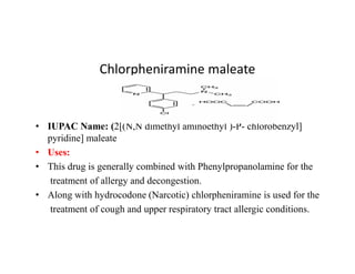 Chlorpheniramine maleate
• IUPAC Name: (2[(N,N dimethyl aminoethyl )-P- chlorobenzyl]
pyridine] maleate
pyridine] maleate
• Uses:
• Thís drug is generally combined with Phenylpropanolamine for the
treatment of allergy and decongestion.
• Along with hydrocodone (Narcotic) chlorpheniramine is used for the
treatment of cough and upper respiratory tract allergic conditions.
 