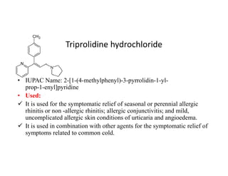 Triprolidine hydrochloride
• IUPAC Name: 2-[1-(4-methylphenyl)-3-pyrrolidin-1-yl-
prop-1-enyl]pyridine
prop-1-enyl]pyridine
• Used:
 It is used for the symptomatic relief of seasonal or perennial allergic
rhinitis or non -allergic rhinitis; allergic conjunctivitis; and mild,
uncomplicated allergic skin conditions of urticaria and angioedema.
 It is used in combination with other agents for the symptomatic relief of
symptoms related to common cold.
 