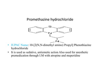 Promethazine hydrochloride
• IUPAC Name: 10-[2(N,N-dimethyl amino) Propyl] Phenothiazine
hydrochloride
• It is used as sedative, antiemetic action Also used for anesthetic
premedication through I.M with atropine and meperidine
 