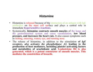 Histamine
• Histamine is released because of the interaction of an antigen with IgE
antibodies on the mast cell surface and plays a central role in
immediate hypersensitive reactions.
• Systemically, histamine contracts smooth muscles of the lungs and
the gastrointestinal system and cause vasodialation, low blood
pressure, and increases the heart rate. It also causes symptoms such
pressure, and increases the heart rate. It also causes symptoms such
as itching, sneezing, watery eye, and running nose.
• The release of histamine, in addition to the stimulation of IgE
receptors, also activates the phospholipase A2, leading to the
production of host mediators, including platelet activating factors
and metabolites of arachidonic acid. Leukotriene D4 is also
generated, which is a potent constrictor of smooth muscles. This
mediates the constriction of bronchi.
 