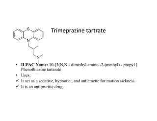 Trimeprazine tartrate
• IUPAC Name: 10-[3(N,N - dimethyl amino -2-(methyl) - propyl ]
Phenothiazine tartarate
• Uses:
 It act as a sedative, hypnotic , and antiemetic for motion sickness.
 It is an antipruritic drug.
 