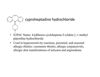 cyproheptadine hydrochloride
• IUPAC Name: 4-[dibenzo cycloheptene-5-ylidine ] -1 methyl
piperidine hydrochloride
piperidine hydrochloride
• Used in hypersensitivity reactions, perennial, and seasonal
allergic rhinitis; vasomotor rhinitis, allergic conjunctivitis,
allergic skin manifestations of urticaria and angioedema.
 