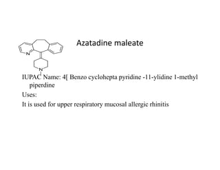 Azatadine maleate
IUPAC Name: 4[ Benzo cyclohepta pyridine -11-ylidine 1-methyl
piperdine
piperdine
Uses:
It is used for upper respiratory mucosal allergic rhinitis
 