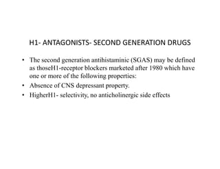 H1- ANTAGONISTS- SECOND GENERATION DRUGS
• The second generation antihistaminic (SGAS) may be defined
as thoseH1-receptor blockers marketed after 1980 which have
one or more of the following properties:
• Absence of CNS depressant property.
• Absence of CNS depressant property.
• HigherH1- selectivity, no anticholinergic side effects
 