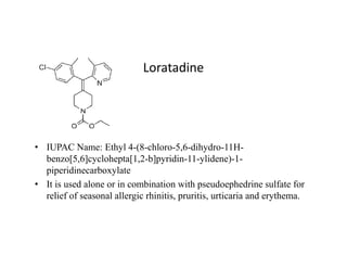 Loratadine
• IUPAC Name: Ethyl 4-(8-chloro-5,6-dihydro-11H-
benzo[5,6]cyclohepta[1,2-b]pyridin-11-ylidene)-1-
piperidinecarboxylate
• It is used alone or in combination with pseudoephedrine sulfate for
relief of seasonal allergic rhinitis, pruritis, urticaria and erythema.
 