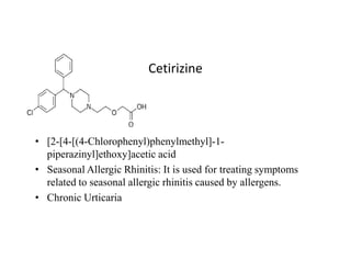 Cetirizine
• [2-[4-[(4-Chlorophenyl)phenylmethyl]-1-
• [2-[4-[(4-Chlorophenyl)phenylmethyl]-1-
piperazinyl]ethoxy]acetic acid
• Seasonal Allergic Rhinitis: It is used for treating symptoms
related to seasonal allergic rhinitis caused by allergens.
• Chronic Urticaria
 
