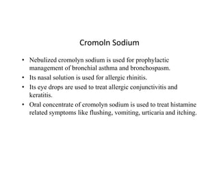 Cromoln Sodium
• Nebulized cromolyn sodium is used for prophylactic
management of bronchial asthma and bronchospasm.
• Its nasal solution is used for allergic rhinitis.
• Its eye drops are used to treat allergic conjunctivitis and
• Its eye drops are used to treat allergic conjunctivitis and
keratitis.
• Oral concentrate of cromolyn sodium is used to treat histamine
related symptoms like flushing, vomiting, urticaria and itching.
 