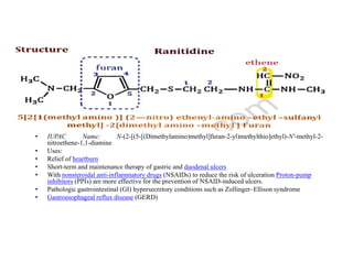 Ranitidine
• IUPAC Name: N-(2-[(5-[(Dimethylamino)methyl]furan-2-yl)methylthio]ethyl)-N'-methyl-2-
• IUPAC Name: N-(2-[(5-[(Dimethylamino)methyl]furan-2-yl)methylthio]ethyl)-N'-methyl-2-
nitroethene-1,1-diamine
• Uses:
• Relief of heartburn
• Short-term and maintenance therapy of gastric and duodenal ulcers
• With nonsteroidal anti-inflammatory drugs (NSAIDs) to reduce the risk of ulceration Proton-pump
inhibitors (PPIs) are more effective for the prevention of NSAID-induced ulcers.
• Pathologic gastrointestinal (GI) hypersecretory conditions such as Zollinger–Ellison syndrome
• Gastroesophageal reflux disease (GERD)
 