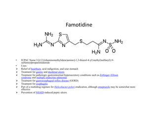 Famotidine
• IUPAC Name:3-[({2-[(diaminomethylidene)amino]-1,3-thiazol-4-yl}methyl)sulfanyl]-N-
• IUPAC Name:3-[({2-[(diaminomethylidene)amino]-1,3-thiazol-4-yl}methyl)sulfanyl]-N-
sulfamoylpropanimidamide
• Uses:
 Relief of heartburn, acid indigestion, and sour stomach
 Treatment for gastric and duodenal ulcers
 Treatment for pathologic gastrointestinal hypersecretory conditions such as Zollinger–Ellison
syndrome and multiple endocrine adenomas
 Treatment for gastroesophageal reflux disease (GERD)
 Treatment for esophagitis
 Part of a multidrug regimen for Helicobacter pylori eradication, although omeprazole may be somewhat more
effective
 Prevention of NSAID-induced peptic ulcers.
 