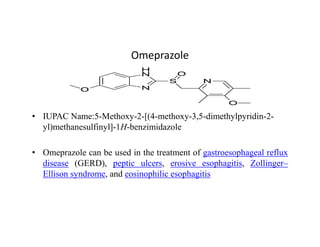 Omeprazole
• IUPAC Name:5-Methoxy-2-[(4-methoxy-3,5-dimethylpyridin-2-
yl)methanesulfinyl]-1H-benzimidazole
yl)methanesulfinyl]-1H-benzimidazole
• Omeprazole can be used in the treatment of gastroesophageal reflux
disease (GERD), peptic ulcers, erosive esophagitis, Zollinger–
Ellison syndrome, and eosinophilic esophagitis
 