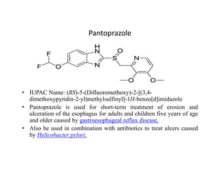 Pantoprazole
• IUPAC Name: (RS)-5-(Difluoromethoxy)-2-[(3,4-
dimethoxypyridin-2-yl)methylsulfinyl]-1H-benzo[d]imidazole
• Pantoprazole is used for short-term treatment of erosion and
ulceration of the esophagus for adults and children five years of age
and older caused by gastroesophageal reflux disease.
• Also be used in combination with antibiotics to treat ulcers caused
by Helicobacter pylori.
 